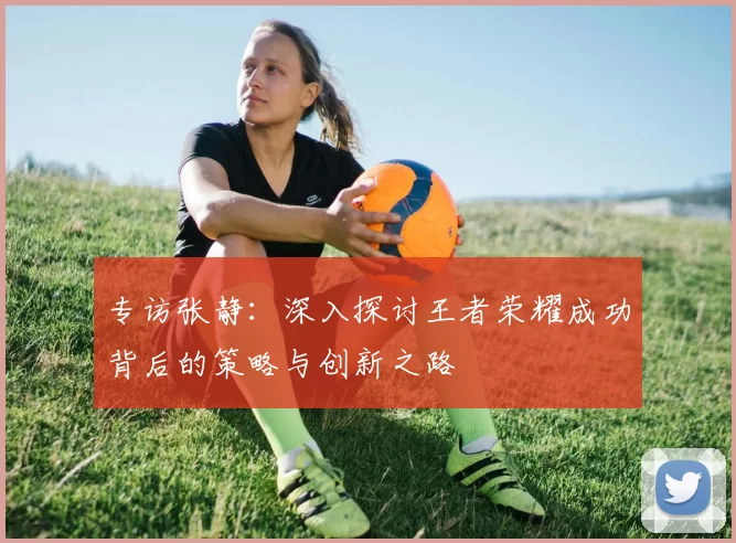 专访张静：深入探讨王者荣耀成功背后的策略与创新之路