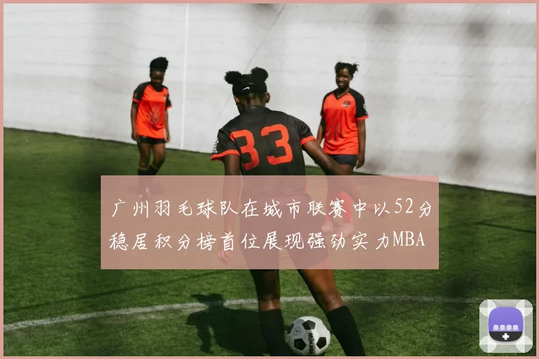 广州羽毛球队在城市联赛中以52分稳居积分榜首位展现强劲实力MBA