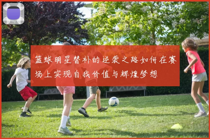 篮球明星替补的逆袭之路如何在赛场上实现自我价值与辉煌梦想