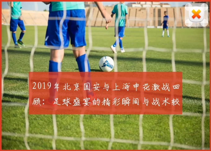2019年北京国安与上海申花激战回顾：足球盛宴的精彩瞬间与战术较量