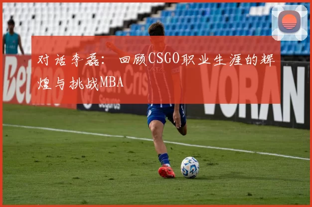 对话李磊：回顾CSGO职业生涯的辉煌与挑战MBA
