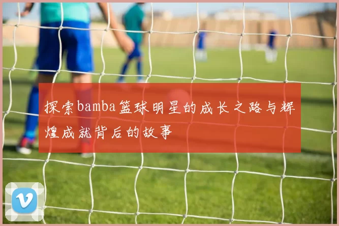 探索bamba篮球明星的成长之路与辉煌成就背后的故事