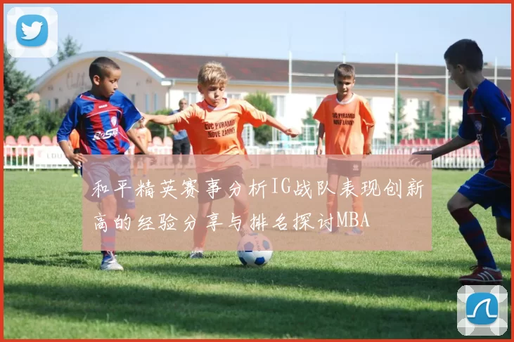 和平精英赛事分析IG战队表现创新高的经验分享与排名探讨MBA