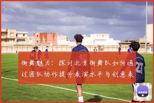 街舞魅力：探讨北京街舞队如何通过团队协作提升表演水平与创意表现MBA