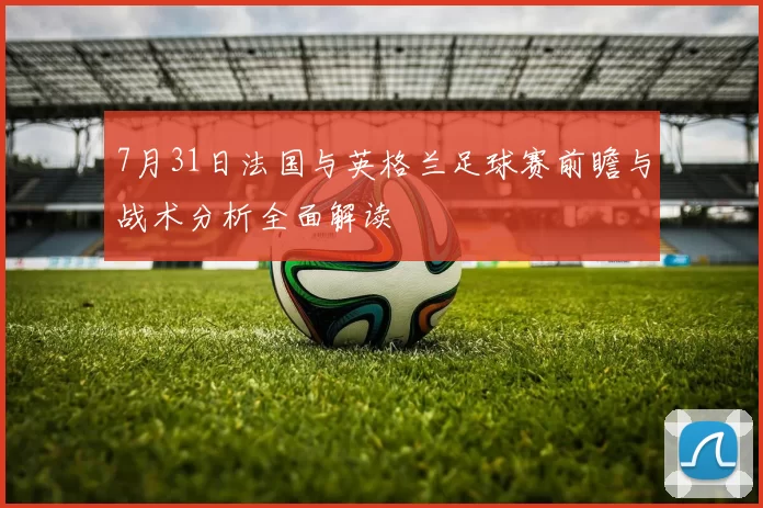 7月31日法国与英格兰足球赛前瞻与战术分析全面解读