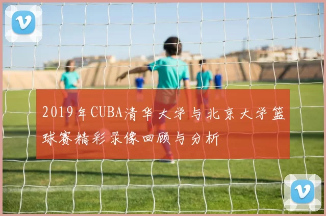 2019年CUBA清华大学与北京大学篮球赛精彩录像回顾与分析