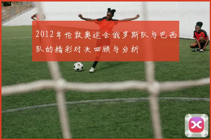 2012年伦敦奥运会俄罗斯队与巴西队的精彩对决回顾与分析