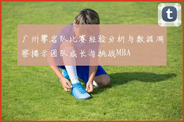 广州攀岩队比赛经验分析与数据洞察揭示团队成长与挑战MBA