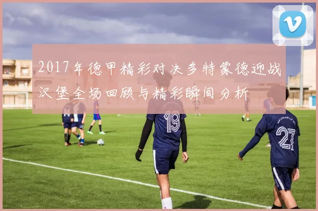 2017年德甲精彩对决多特蒙德迎战汉堡全场回顾与精彩瞬间分析