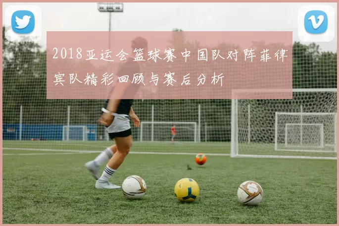 2018亚运会篮球赛中国队对阵菲律宾队精彩回顾与赛后分析