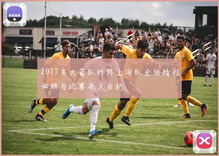 2017年火箭队对阵上海队全场精彩回顾与比赛亮点分析