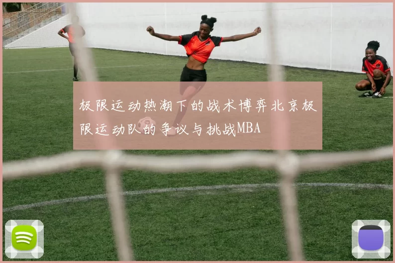 极限运动热潮下的战术博弈北京极限运动队的争议与挑战MBA