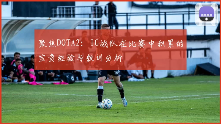 聚焦DOTA2：IG战队在比赛中积累的宝贵经验与教训分析