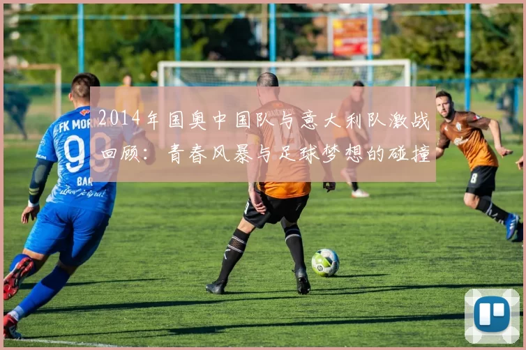 2014年国奥中国队与意大利队激战回顾：青春风暴与足球梦想的碰撞