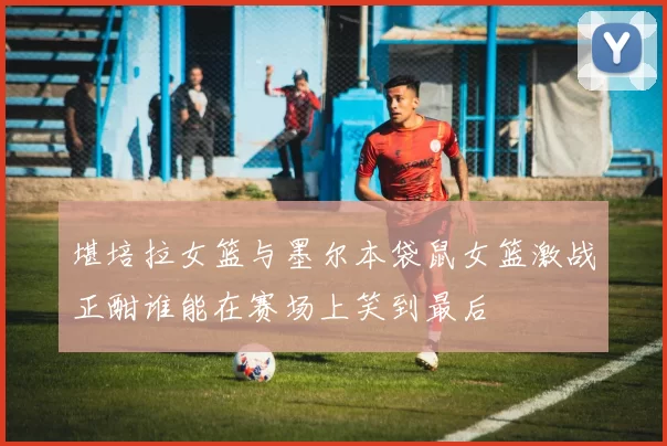 堪培拉女篮与墨尔本袋鼠女篮激战正酣谁能在赛场上笑到最后